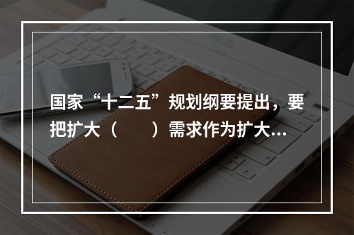 国家“十二五”规划纲要提出，要把扩大（　　）需求作为扩大内