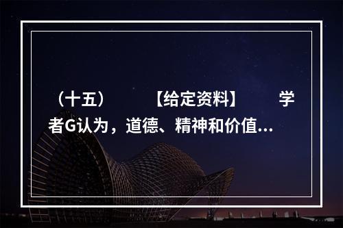 （十五）　　【给定资料】　　学者G认为，道德、精神和价值观