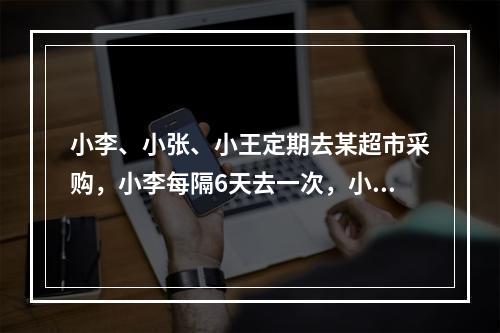 小李、小张、小王定期去某超市采购，小李每隔6天去一次，小张