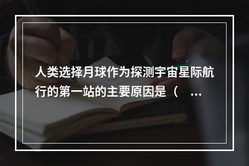 人类选择月球作为探测宇宙星际航行的第一站的主要原因是（　　