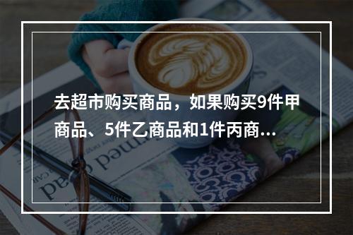 去超市购买商品，如果购买9件甲商品、5件乙商品和1件丙商品