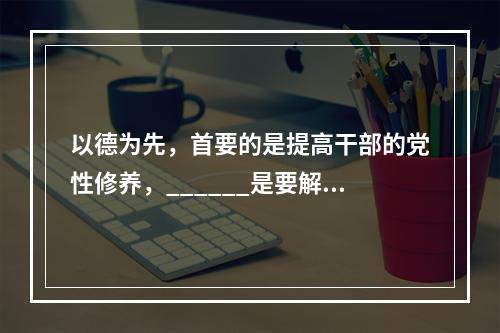 以德为先，首要的是提高干部的党性修养，______是要解决