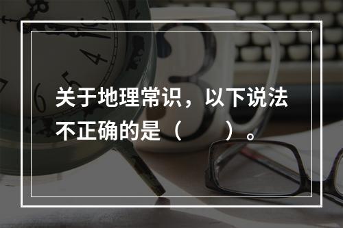 关于地理常识，以下说法不正确的是（　　）。