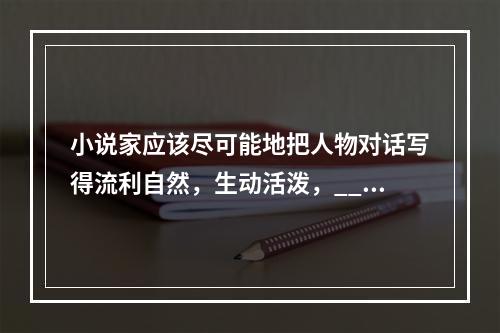 小说家应该尽可能地把人物对话写得流利自然，生动活泼，___