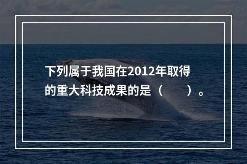 下列属于我国在2012年取得的重大科技成果的是（　　）。