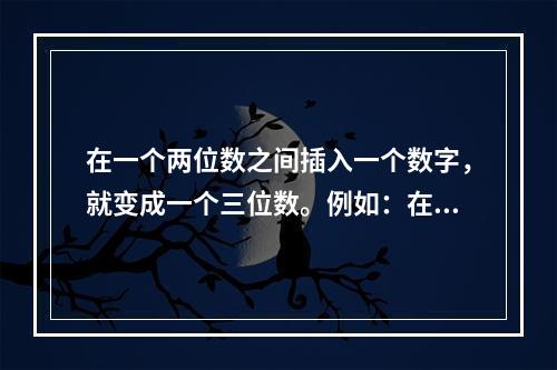 在一个两位数之间插入一个数字，就变成一个三位数。例如：在7