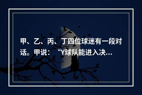 甲、乙、丙、丁四位球迷有一段对话。甲说：“Y球队能进入决赛