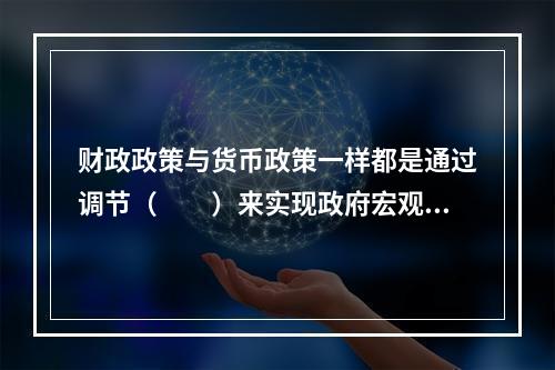 财政政策与货币政策一样都是通过调节（　　）来实现政府宏观经