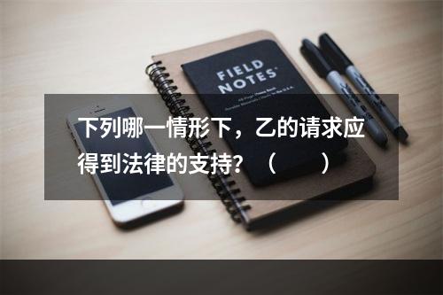 下列哪一情形下，乙的请求应得到法律的支持？（　　）