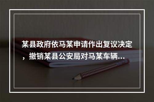 某县政府依马某申请作出复议决定，撤销某县公安局对马某车辆的