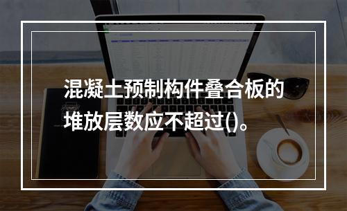 混凝土预制构件叠合板的堆放层数应不超过()。