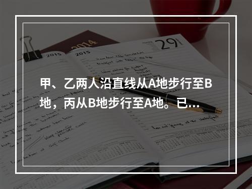 甲、乙两人沿直线从A地步行至B地，丙从B地步行至A地。已知