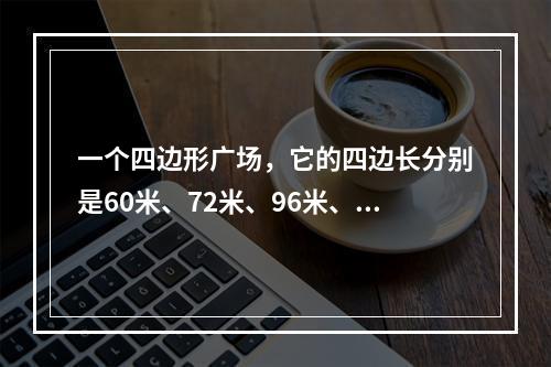 一个四边形广场，它的四边长分别是60米、72米、96米、8