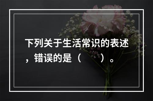 下列关于生活常识的表述，错误的是（　　）。