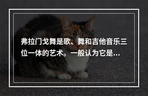 弗拉门戈舞是歌、舞和吉他音乐三位一体的艺术。一般认为它是从