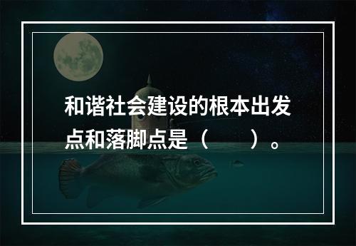 和谐社会建设的根本出发点和落脚点是（　　）。