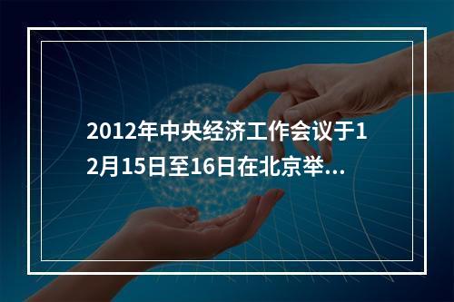 2012年中央经济工作会议于12月15日至16日在北京举行