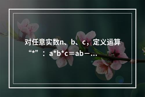 对任意实数n、b、c，定义运算“*”：a*b*c＝ab－b