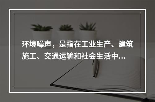 环境噪声，是指在工业生产、建筑施工、交通运输和社会生活中所