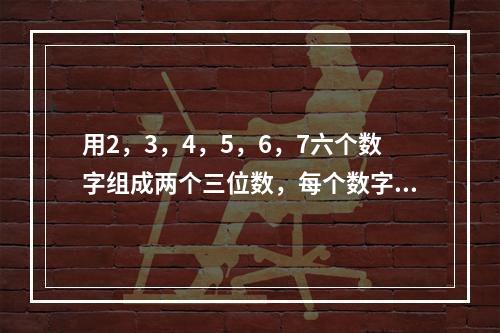 用2，3，4，5，6，7六个数字组成两个三位数，每个数字只