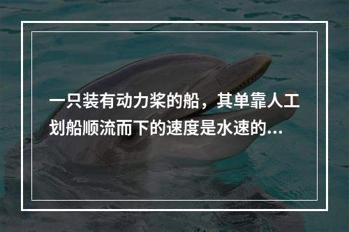 一只装有动力桨的船，其单靠人工划船顺流而下的速度是水速的3