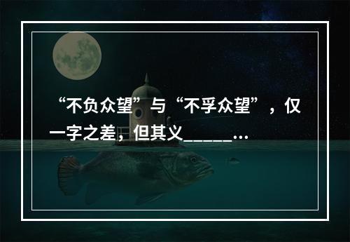 “不负众望”与“不孚众望”，仅一字之差，但其义______