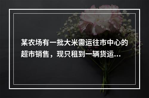 某农场有一批大米需运往市中心的超市销售，现只租到一辆货运卡