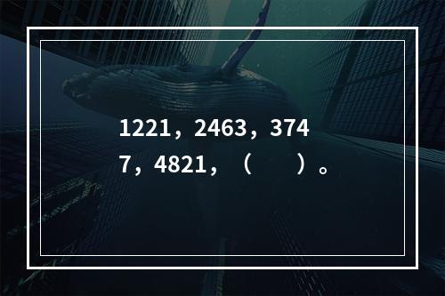 1221，2463，3747，4821，（　　）。