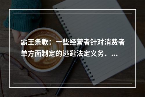 霸王条款：一些经营者针对消费者单方面制定的逃避法定义务、减