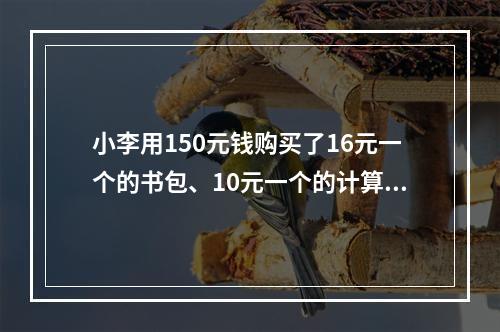 小李用150元钱购买了16元一个的书包、10元一个的计算器