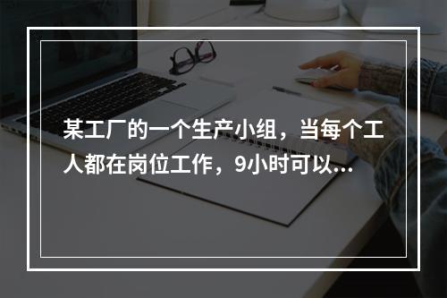 某工厂的一个生产小组，当每个工人都在岗位工作，9小时可以完