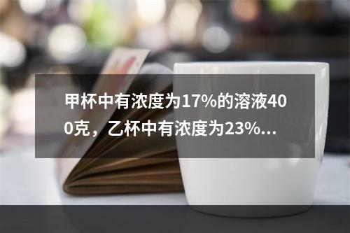 甲杯中有浓度为17%的溶液400克，乙杯中有浓度为23%的