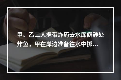 甲、乙二人携带炸药去水库僻静处炸鱼，甲在岸边准备往水中掷炸