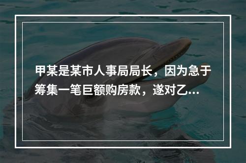 甲某是某市人事局局长，因为急于筹集一笔巨额购房款，遂对乙某