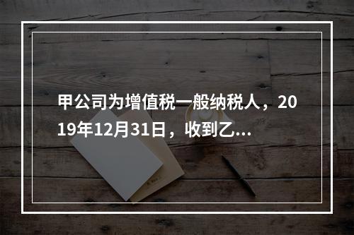 甲公司为增值税一般纳税人，2019年12月31日，收到乙公司