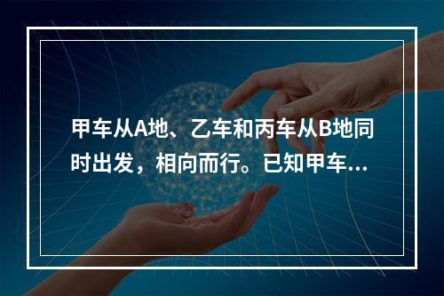 甲车从A地、乙车和丙车从B地同时出发，相向而行。已知甲车每