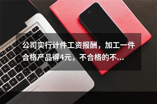 公司实行计件工资报酬，加工一件合格产品得4元，不合格的不计