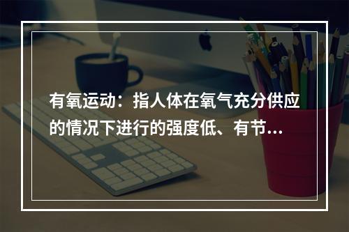 有氧运动：指人体在氧气充分供应的情况下进行的强度低、有节奏