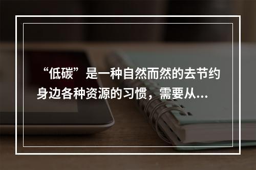 “低碳”是一种自然而然的去节约身边各种资源的习惯，需要从点