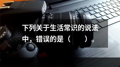 下列关于生活常识的说法中，错误的是（　　）。