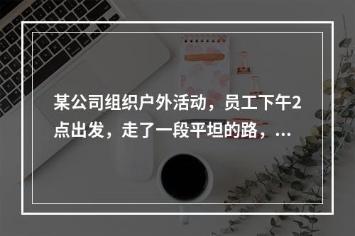 某公司组织户外活动，员工下午2点出发，走了一段平坦的路，爬