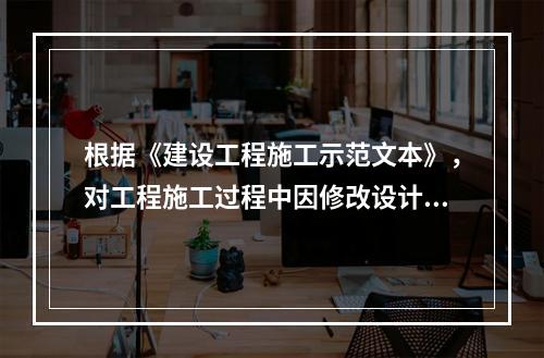 根据《建设工程施工示范文本》，对工程施工过程中因修改设计而新