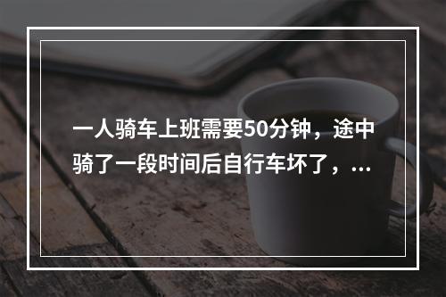 一人骑车上班需要50分钟，途中骑了一段时间后自行车坏了，只