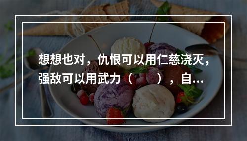 想想也对，仇恨可以用仁慈浇灭，强敌可以用武力（　　），自然