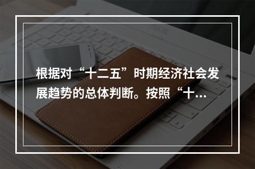 根据对“十二五”时期经济社会发展趋势的总体判断。按照“十二