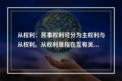 从权利：民事权利可分为主权利与从权利。从权利是指在互有关联