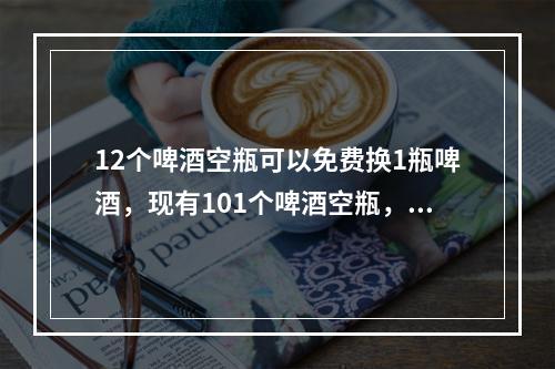 12个啤酒空瓶可以免费换1瓶啤酒，现有101个啤酒空瓶，最