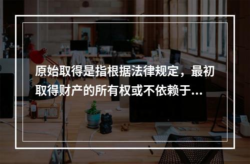 原始取得是指根据法律规定，最初取得财产的所有权或不依赖于原