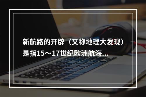 新航路的开辟（又称地理大发现）是指15～17世纪欧洲航海者