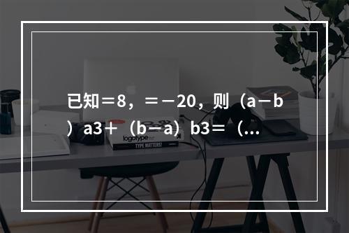 已知＝8，＝－20，则（a－b）a3＋（b－a）b3＝（　